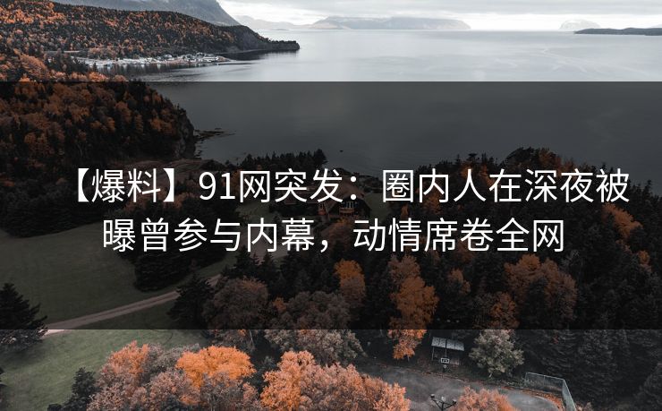 【爆料】91网突发：圈内人在深夜被曝曾参与内幕，动情席卷全网